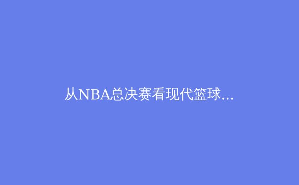 从NBA总决赛看现代篮球的战术演进与人才梯队建设 - 2