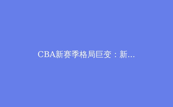 CBA新赛季格局巨变：新生代崛起挑战传统豪强，联赛进入战国时代